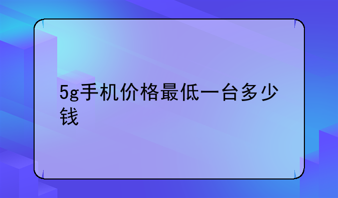 5g手机价格最低一台多少钱