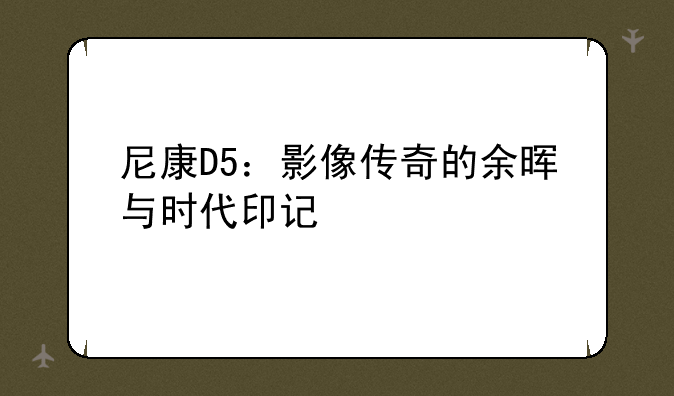 尼康D5：影像传奇的余晖与时代印记