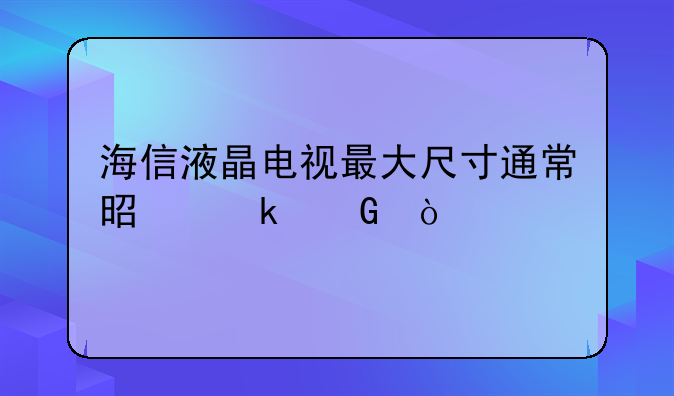 海信液晶电视最大尺寸通常是多少？