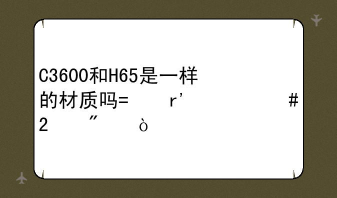 C3600和H65是一样的材质吗?有什么区别？