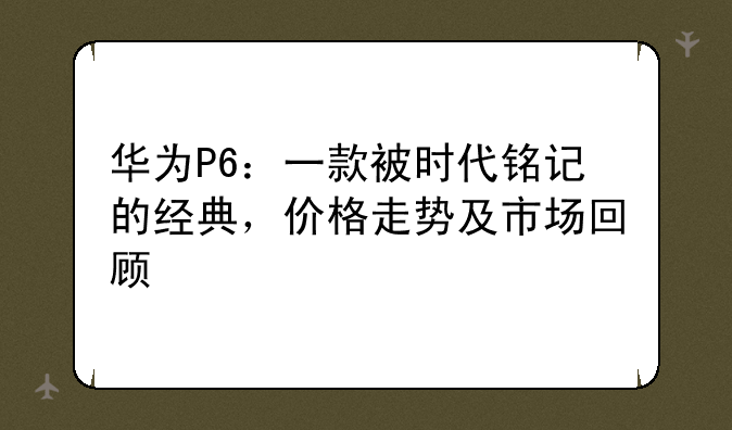 华为P6：一款被时代铭记的经典，价格走势及市场回顾