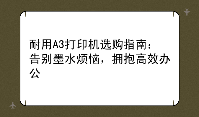 耐用A3打印机选购指南：告别墨水烦恼，拥抱高效办公