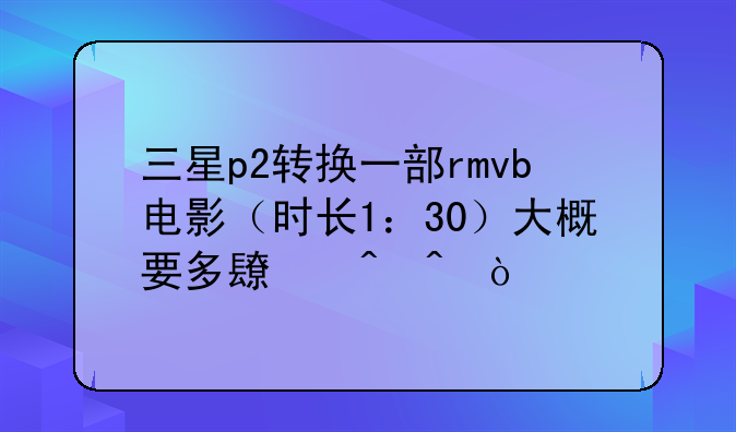 三星p2转换一部rmvb电影（时长1：30）大概要多长时间？