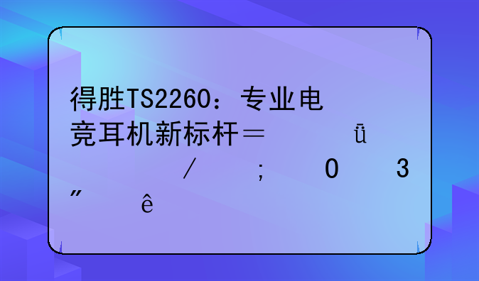 得胜TS2260：专业电竞耳机新标杆？深度评测与体验分享