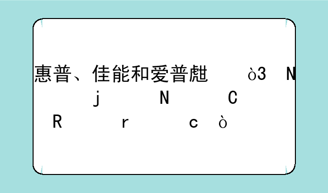 惠普、佳能和爱普生，哪个的产品耐用度最高？