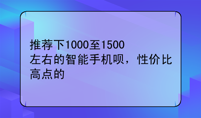 推荐下1000至1500左右的智能手机呗，性价比高点的