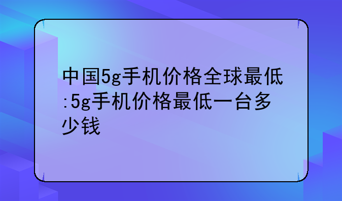 中国5g手机价格全球最低:5g手机价格最低一台多少钱