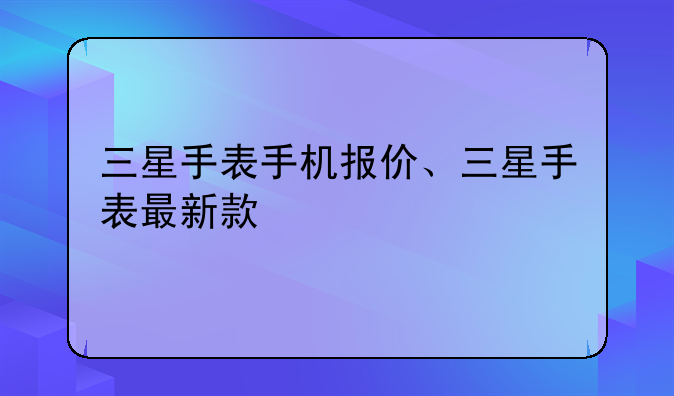三星手表手机报价、三星手表最新款