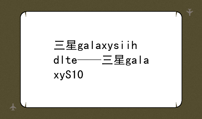 三星galaxysiihdlte——三星galaxyS10