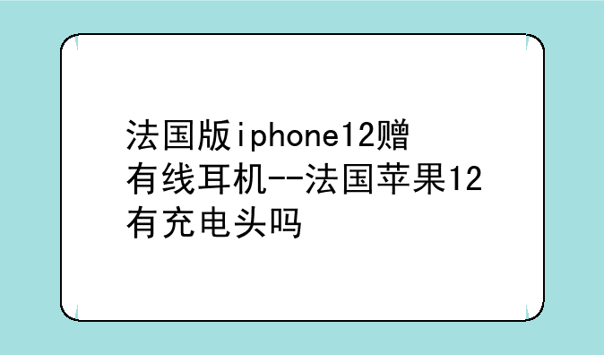 法国版iphone12赠有线耳机--法国苹果12有充电头吗