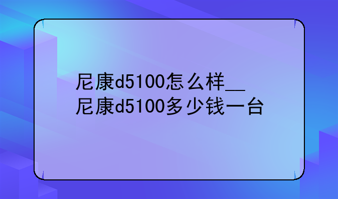 尼康d5100怎么样__尼康d5100多少钱一台