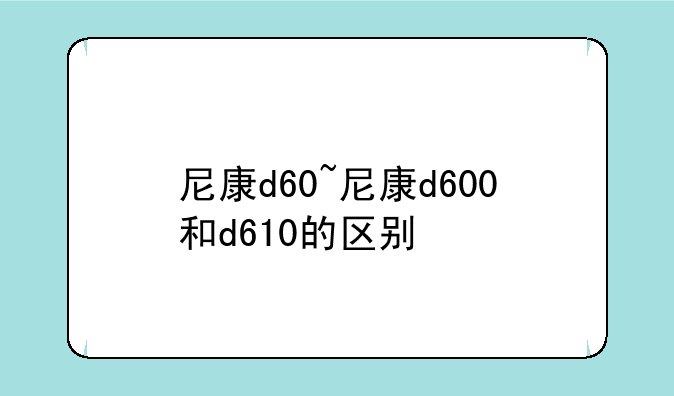 尼康d60~尼康d600和d610的区别