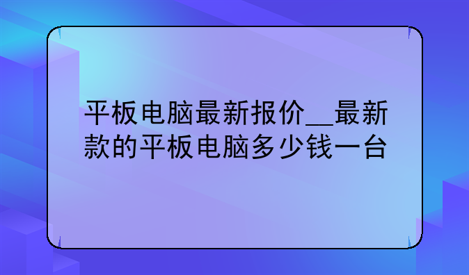 平板电脑最新报价__最新款的平板电脑多少钱一台
