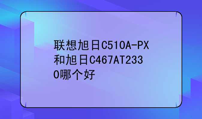 联想旭日C510A-PX和旭日C467AT2330哪个好