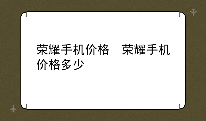荣耀手机价格__荣耀手机价格多少