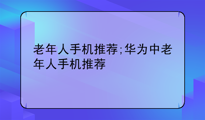 老年人手机推荐;华为中老年人手机推荐