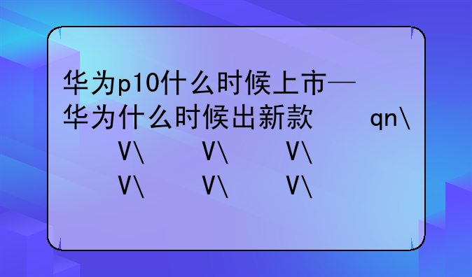 华为p10什么时候上市—华为什么时候出新款手机2025年