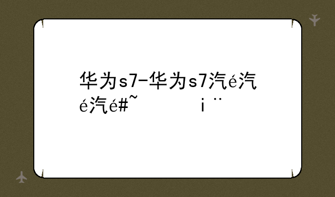 华为s7-华为s7汽车价格