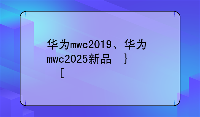 华为mwc2019、华为mwc2025新品发布