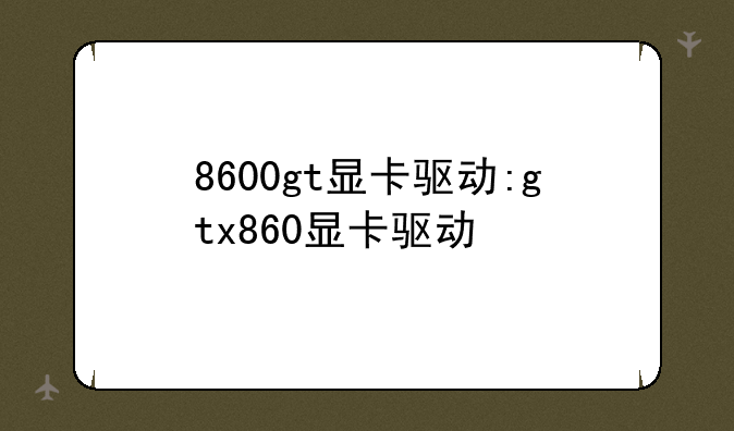 8600gt显卡驱动:gtx860显卡驱动